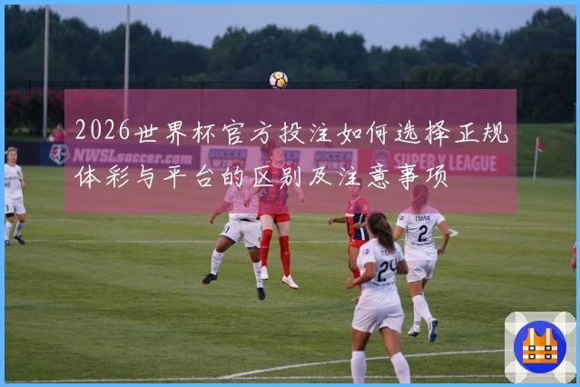 2026世界杯官方投注如何选择正规体彩与平台的区别及注意事项