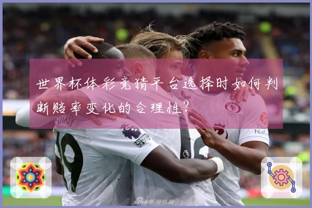 世界杯体彩竞猜平台选择时如何判断赔率变化的合理性？