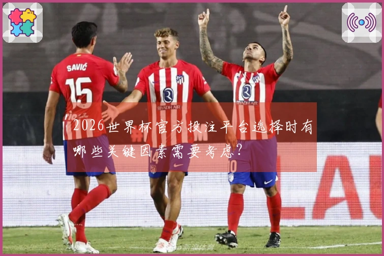 2026世界杯官方投注平台选择时有哪些关键因素需要考虑？