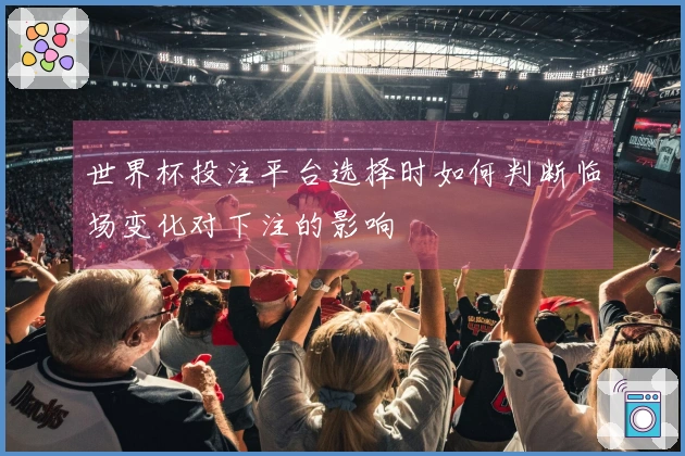 世界杯投注平台选择时如何判断临场变化对下注的影响